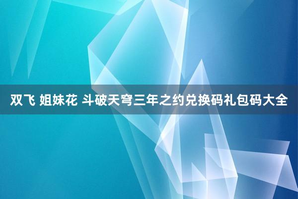 双飞 姐妹花 斗破天穹三年之约兑换码礼包码大全