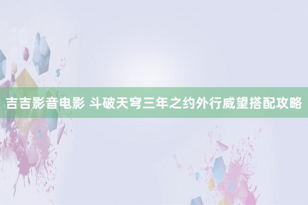 吉吉影音电影 斗破天穹三年之约外行威望搭配攻略