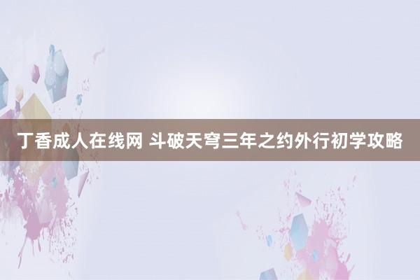 丁香成人在线网 斗破天穹三年之约外行初学攻略