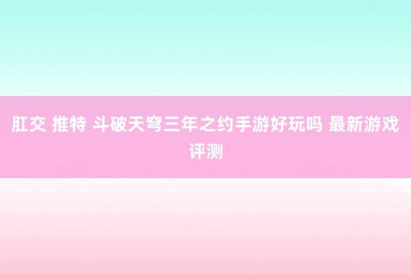 肛交 推特 斗破天穹三年之约手游好玩吗 最新游戏评测