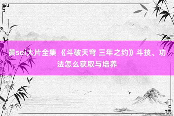 黄sei大片全集 《斗破天穹 三年之约》斗技、功法怎么获取与培养