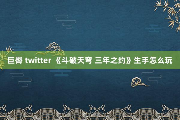 巨臀 twitter 《斗破天穹 三年之约》生手怎么玩