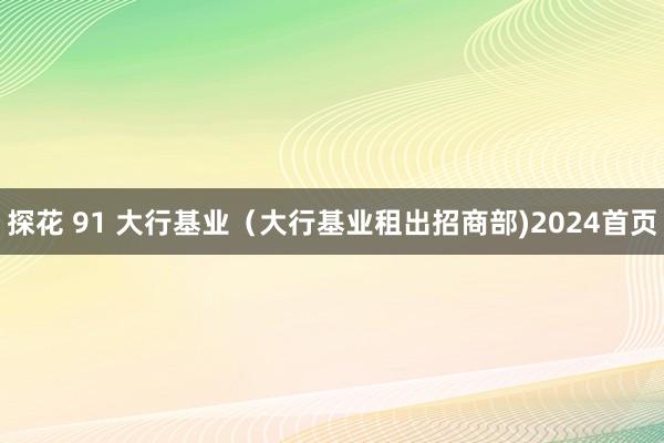 探花 91 大行基业（大行基业租出招商部)2024首页