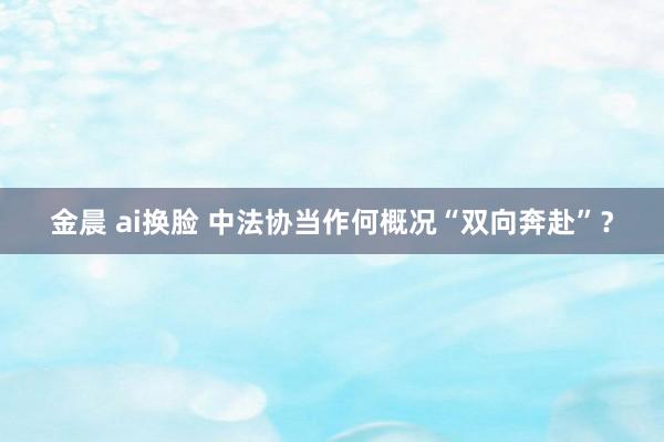 金晨 ai换脸 中法协当作何概况“双向奔赴”？