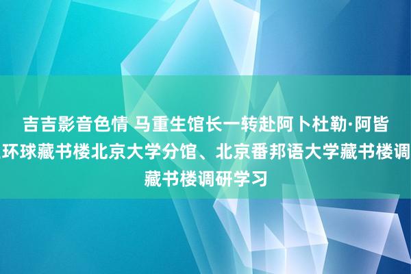 吉吉影音色情 马重生馆长一转赴阿卜杜勒·阿皆兹国王环球藏书楼北京大学分馆、北京番邦语大学藏书楼调研学习