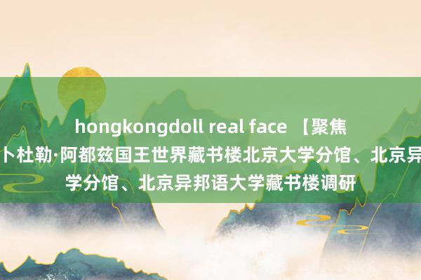 hongkongdoll real face 【聚焦党代会】藏书楼赴阿卜杜勒·阿都兹国王世界藏书楼北京大学分馆、北京异邦语大学藏书楼调研