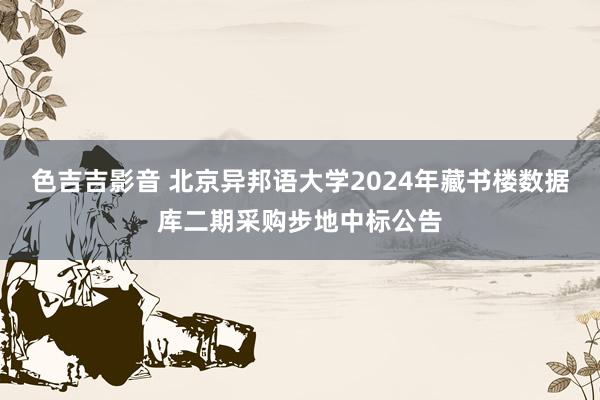 色吉吉影音 北京异邦语大学2024年藏书楼数据库二期采购步地中标公告