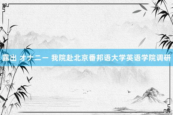 露出 オナニー 我院赴北京番邦语大学英语学院调研