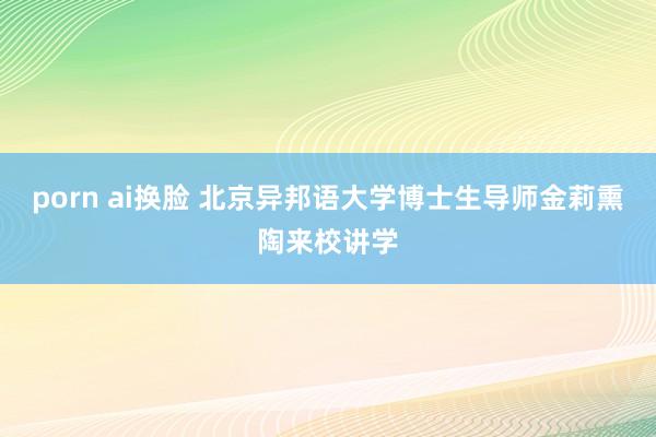 porn ai换脸 北京异邦语大学博士生导师金莉熏陶来校讲学