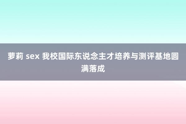 萝莉 sex 我校国际东说念主才培养与测评基地圆满落成