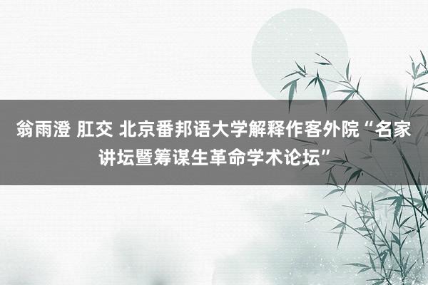 翁雨澄 肛交 北京番邦语大学解释作客外院“名家讲坛暨筹谋生革命学术论坛”